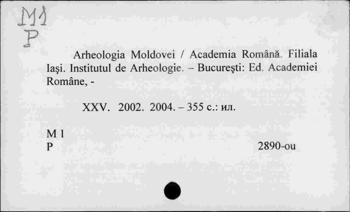 ﻿В4
F
Arheologia Moldovei / Academia Românà Filiala Ia§i. Institutul de Arheologie. - Bucureçti: Ed Academiei Române, -
XXV. 2002. 2004. - 355 с.: ил.
M 1 P
2890-ou